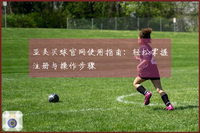 亚美买球官网使用指南：轻松掌握注册与操作步骤