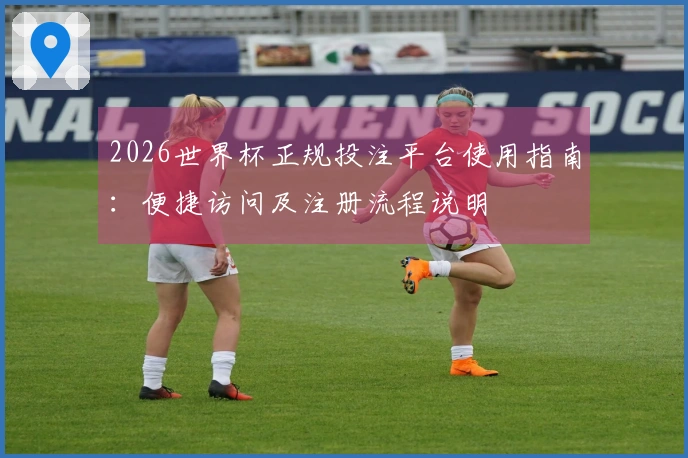 2026世界杯正规投注平台使用指南：便捷访问及注册流程说明
