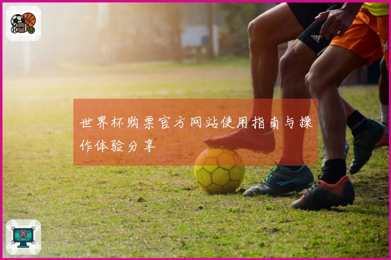 世界杯购票官方网站使用指南与操作体验分享